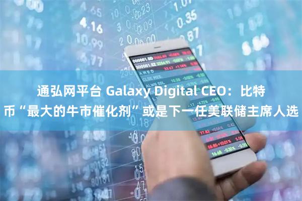 通弘网平台 Galaxy Digital CEO：比特币“最大的牛市催化剂”或是下一任美联储主席人选