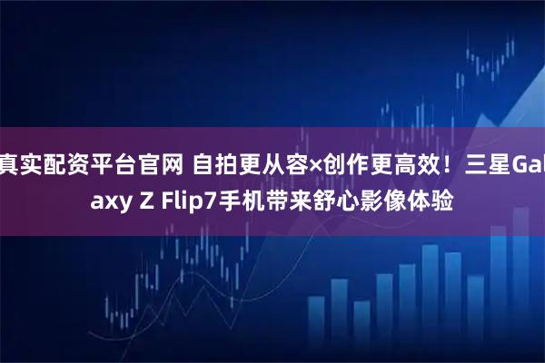 真实配资平台官网 自拍更从容×创作更高效！三星Galaxy Z Flip7手机带来舒心影像体验