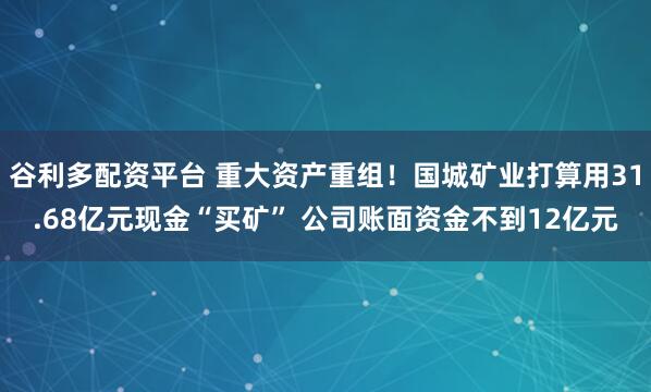 谷利多配资平台 重大资产重组！国城矿业打算用31.68亿元现金“买矿” 公司账面资金不到12亿元