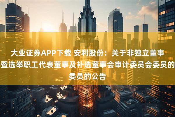 大业证券APP下载 安利股份：关于非独立董事辞任暨选举职工代表董事及补选董事会审计委员会委员的公告