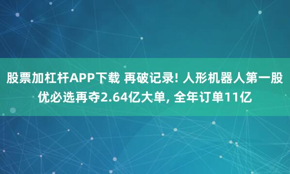 股票加杠杆APP下载 再破记录! 人形机器人第一股优必选再夺2.64亿大单, 全年订单11亿