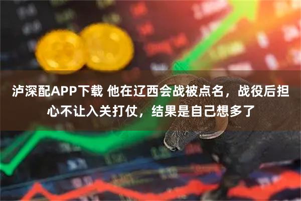 泸深配APP下载 他在辽西会战被点名，战役后担心不让入关打仗，结果是自己想多了