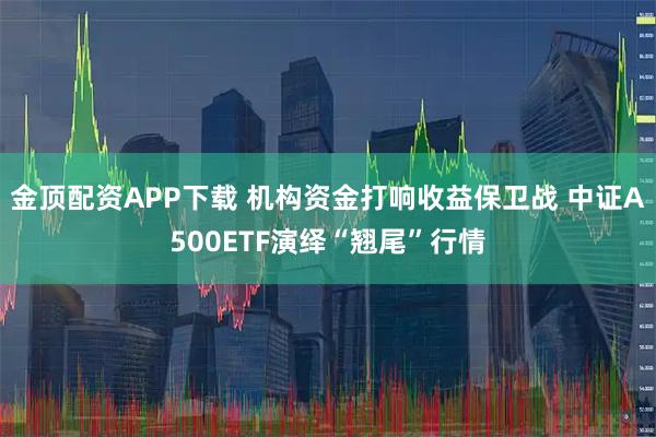 金顶配资APP下载 机构资金打响收益保卫战 中证A500ETF演绎“翘尾”行情