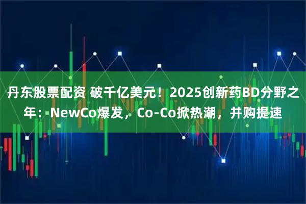 丹东股票配资 破千亿美元！2025创新药BD分野之年：NewCo爆发，Co-Co掀热潮，并购提速
