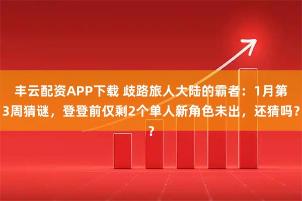丰云配资APP下载 歧路旅人大陆的霸者：1月第3周猜谜，登登前仅剩2个单人新角色未出，还猜吗？