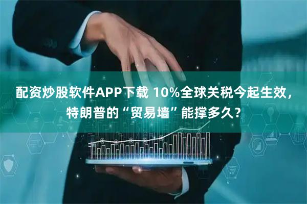 配资炒股软件APP下载 10%全球关税今起生效，特朗普的“贸易墙”能撑多久？