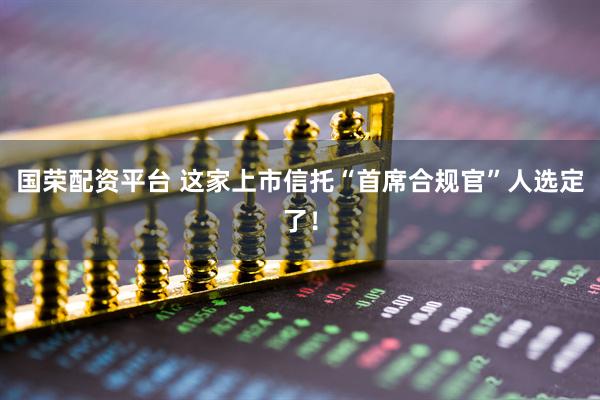 国荣配资平台 这家上市信托“首席合规官”人选定了!
