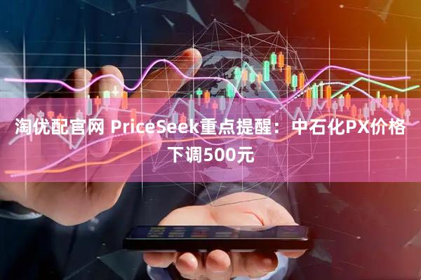 淘优配官网 PriceSeek重点提醒：中石化PX价格下调500元