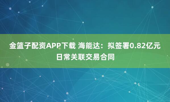 金篮子配资APP下载 海能达：拟签署0.82亿元日常关联交易合同
