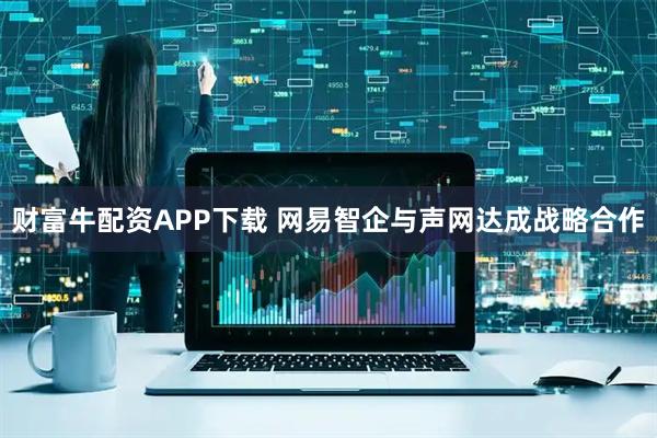 财富牛配资APP下载 网易智企与声网达成战略合作
