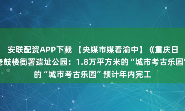 安联配资APP下载 【央媒市媒看渝中】《重庆日报》聚焦渝中老鼓楼衙署遗址公园：1.8万平方米的“城市考古乐园”预计年内完工