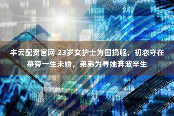 丰云配资官网 23岁女护士为国捐躯，初恋守在墓旁一生未婚，弟弟为寻她奔波半生