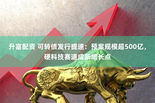 升富配资 可转债发行提速：预案规模超500亿，硬科技赛道成新增长点